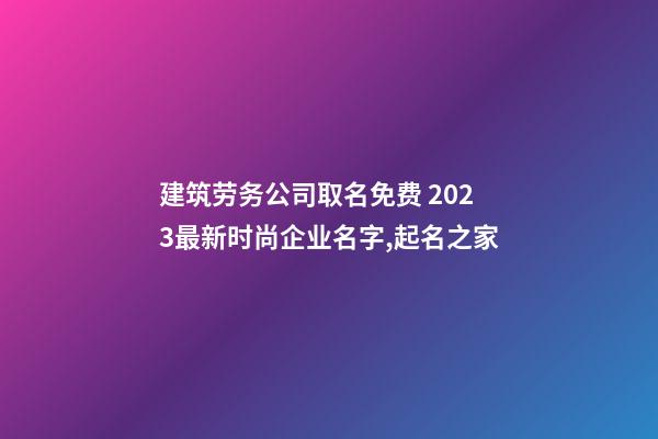 建筑劳务公司取名免费 2023最新时尚企业名字,起名之家-第1张-公司起名-玄机派